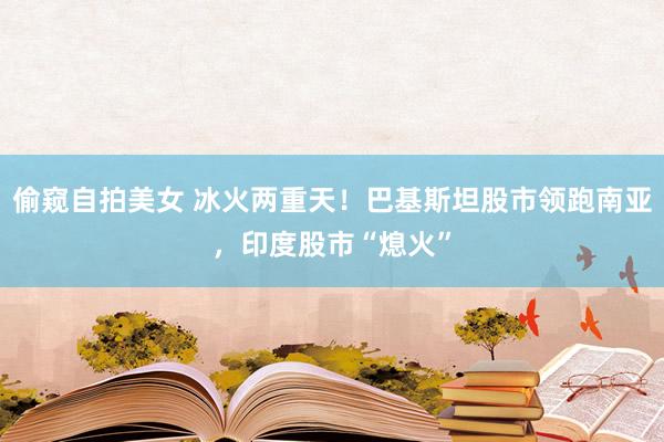 偷窥自拍美女 冰火两重天！巴基斯坦股市领跑南亚，印度股市“熄火”