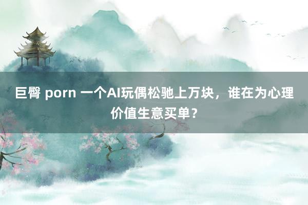 巨臀 porn 一个AI玩偶松驰上万块，谁在为心理价值生意买单？