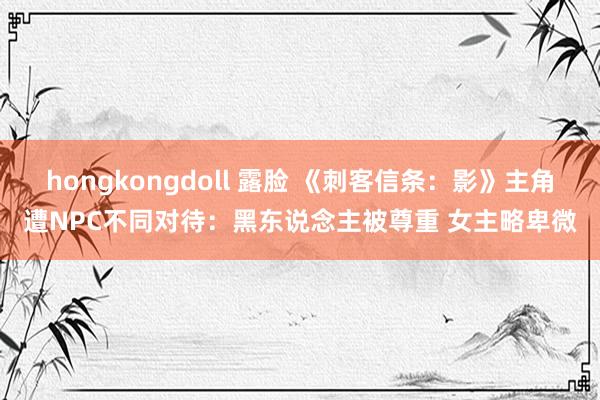 hongkongdoll 露脸 《刺客信条：影》主角遭NPC不同对待：黑东说念主被尊重 女主略卑微