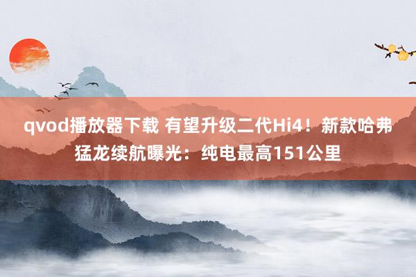 qvod播放器下载 有望升级二代Hi4！新款哈弗猛龙续航曝光：纯电最高151公里