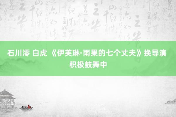 石川澪 白虎 《伊芙琳·雨果的七个丈夫》换导演 积极鼓舞中
