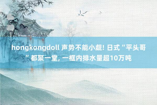 hongkongdoll 声势不能小觑! 日式“平头哥”都聚一堂， 一框内排水量超10万吨