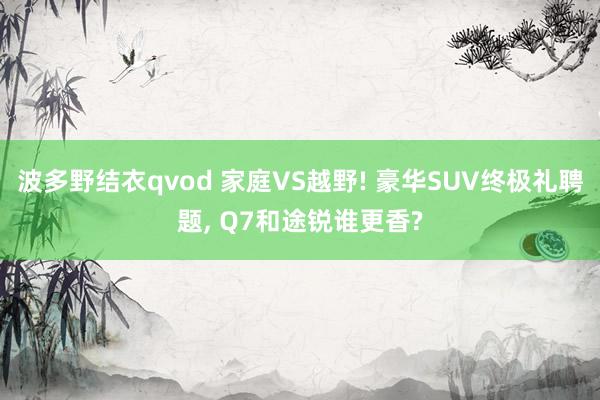 波多野结衣qvod 家庭VS越野! 豪华SUV终极礼聘题， Q7和途锐谁更香?