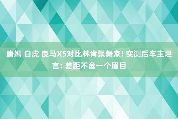 唐嫣 白虎 良马X5对比林肯飘舞家! 实测后车主坦言: 差距不啻一个眉目