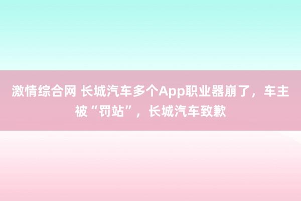 激情综合网 长城汽车多个App职业器崩了，车主被“罚站”，长城汽车致歉