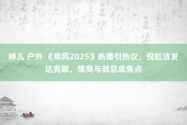 婷儿 户外 《乘风2025》热播引热议，倪虹洁发达亮眼，情商与顾忌成焦点