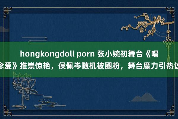 hongkongdoll porn 张小婉初舞台《唱念爱》推崇惊艳，侯佩岑随机被圈粉，舞台魔力引热议