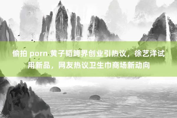 偷拍 porn 黄子韬跨界创业引热议，徐艺洋试用新品，网友热议卫生巾商场新动向
