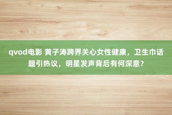 qvod电影 黄子涛跨界关心女性健康，卫生巾话题引热议，明星发声背后有何深意？
