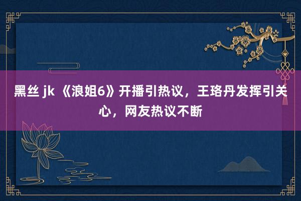 黑丝 jk 《浪姐6》开播引热议，王珞丹发挥引关心，网友热议不断
