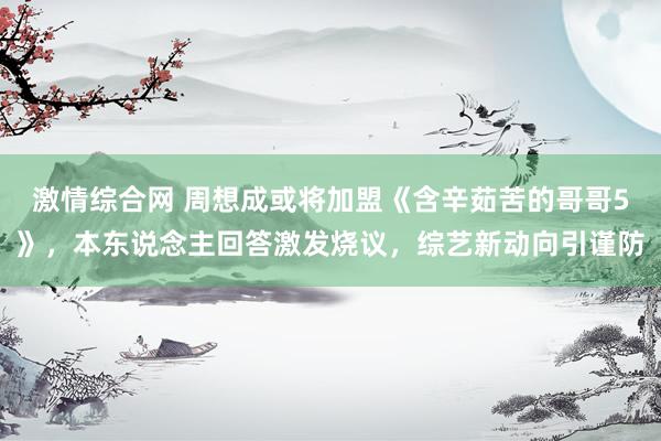 激情综合网 周想成或将加盟《含辛茹苦的哥哥5》，本东说念主回答激发烧议，综艺新动向引谨防