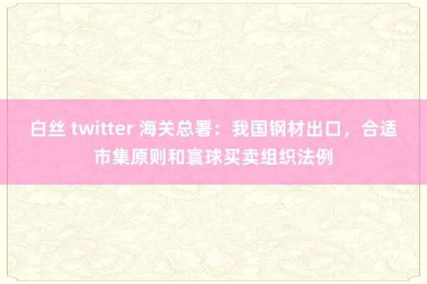 白丝 twitter 海关总署：我国钢材出口，合适市集原则和寰球买卖组织法例