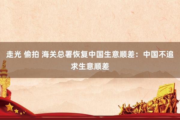 走光 偷拍 海关总署恢复中国生意顺差：中国不追求生意顺差
