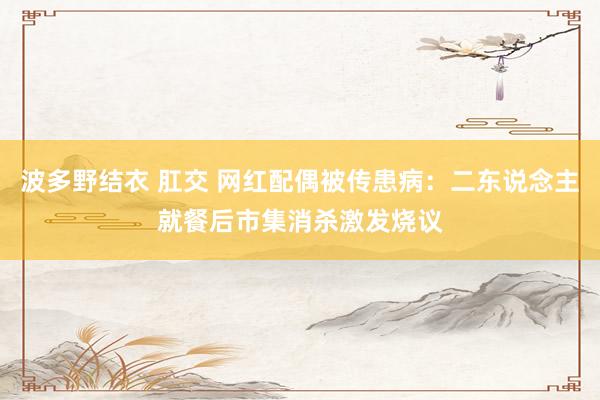 波多野结衣 肛交 网红配偶被传患病：二东说念主就餐后市集消杀激发烧议