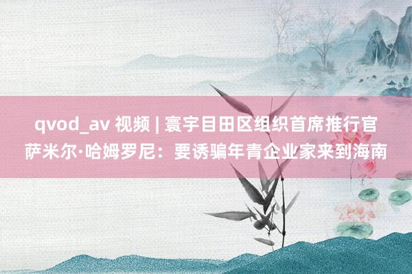 qvod_av 视频 | 寰宇目田区组织首席推行官萨米尔·哈姆罗尼：要诱骗年青企业家来到海南