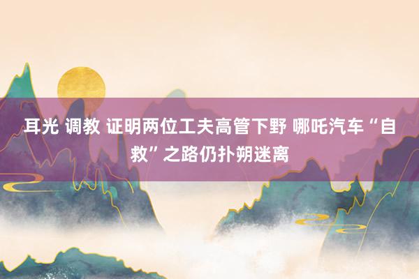耳光 调教 证明两位工夫高管下野 哪吒汽车“自救”之路仍扑朔迷离
