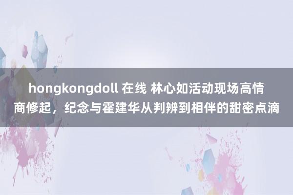 hongkongdoll 在线 林心如活动现场高情商修起，纪念与霍建华从判辨到相伴的甜密点滴