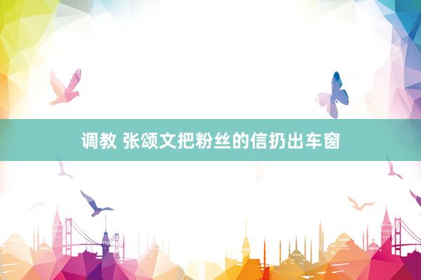 调教 张颂文把粉丝的信扔出车窗