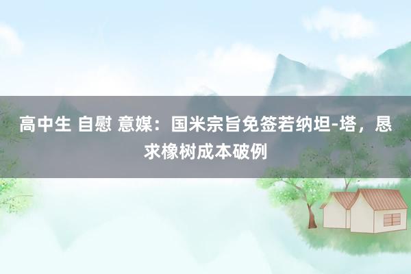 高中生 自慰 意媒：国米宗旨免签若纳坦-塔，恳求橡树成本破例