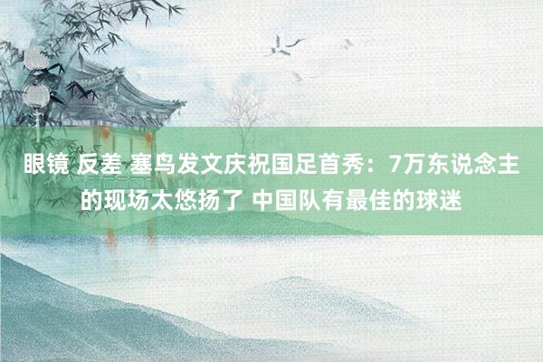 眼镜 反差 塞鸟发文庆祝国足首秀：7万东说念主的现场太悠扬了 中国队有最佳的球迷