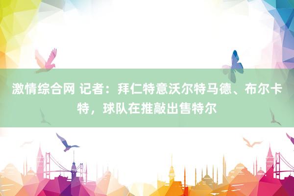 激情综合网 记者：拜仁特意沃尔特马德、布尔卡特，球队在推敲出售特尔