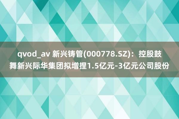 qvod_av 新兴铸管(000778.SZ)：控股鼓舞新兴际华集团拟增捏1.5亿元-3亿元公司股份