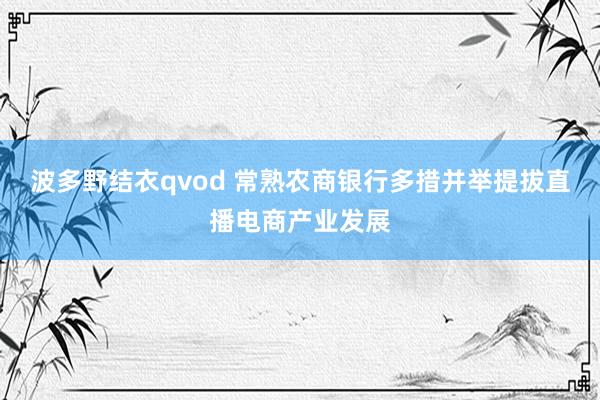 波多野结衣qvod 常熟农商银行多措并举提拔直播电商产业发展