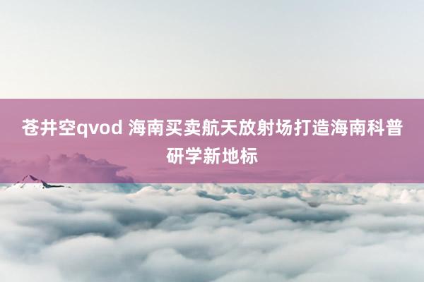 苍井空qvod 海南买卖航天放射场打造海南科普研学新地标