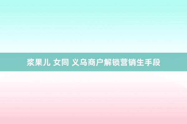 浆果儿 女同 义乌商户解锁营销生手段