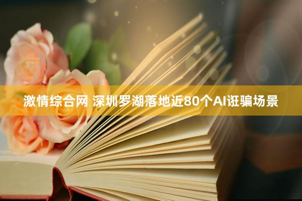 激情综合网 深圳罗湖落地近80个AI诳骗场景