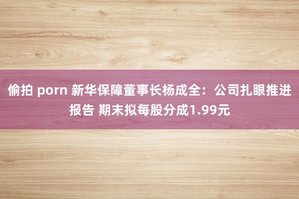 偷拍 porn 新华保障董事长杨成全：公司扎眼推进报告 期末拟每股分成1.99元