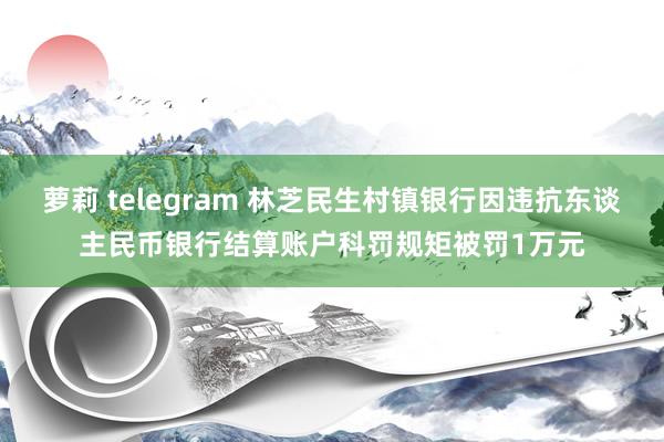萝莉 telegram 林芝民生村镇银行因违抗东谈主民币银行结算账户科罚规矩被罚1万元