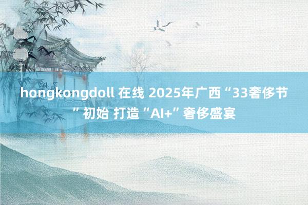 hongkongdoll 在线 2025年广西“33奢侈节”初始 打造“AI+”奢侈盛宴