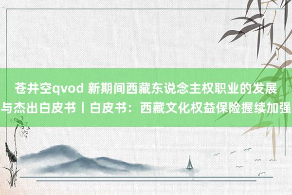 苍井空qvod 新期间西藏东说念主权职业的发展与杰出白皮书丨白皮书：西藏文化权益保险握续加强