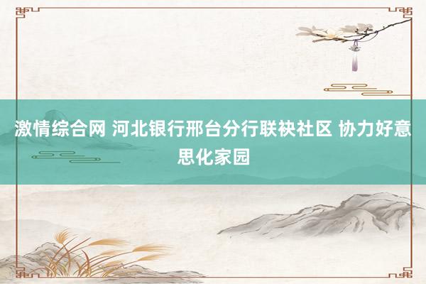 激情综合网 河北银行邢台分行联袂社区 协力好意思化家园