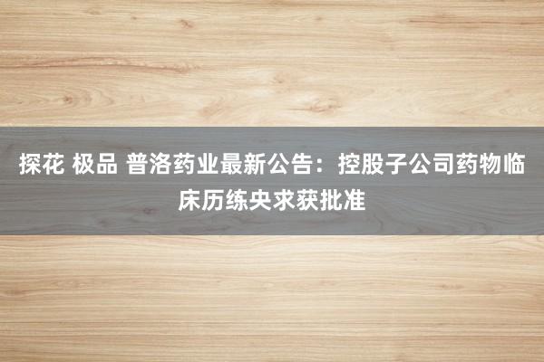 探花 极品 普洛药业最新公告：控股子公司药物临床历练央求获批准