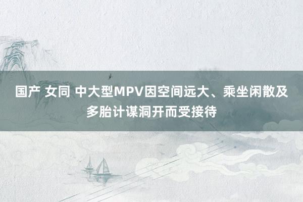国产 女同 中大型MPV因空间远大、乘坐闲散及多胎计谋洞开而受接待