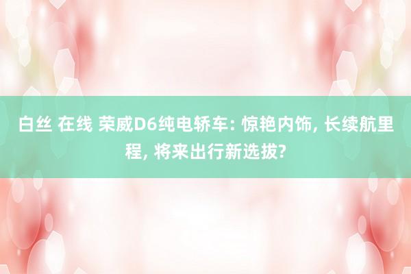 白丝 在线 荣威D6纯电轿车: 惊艳内饰， 长续航里程， 将来出行新选拔?