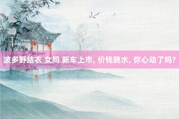 波多野结衣 女同 新车上市， 价钱跳水， 你心动了吗?