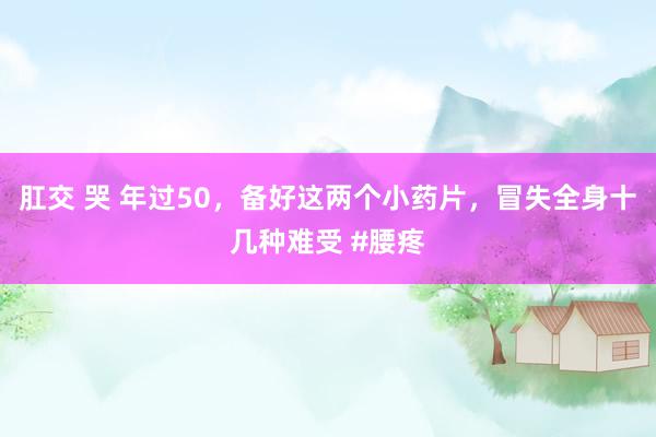 肛交 哭 年过50，备好这两个小药片，冒失全身十几种难受 #腰疼