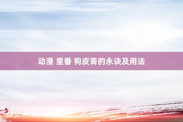 动漫 里番 狗皮膏的永诀及用法
