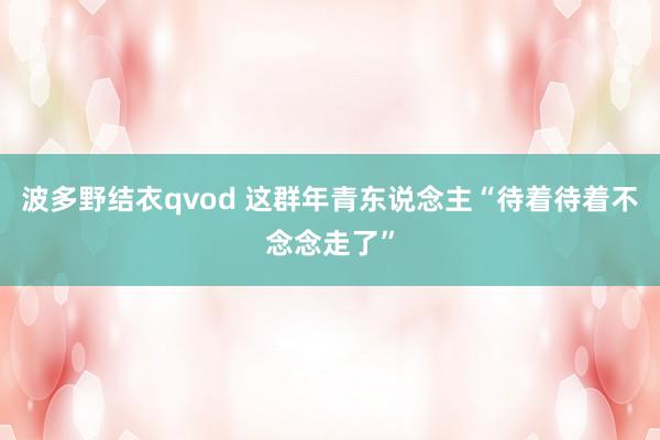波多野结衣qvod 这群年青东说念主“待着待着不念念走了”