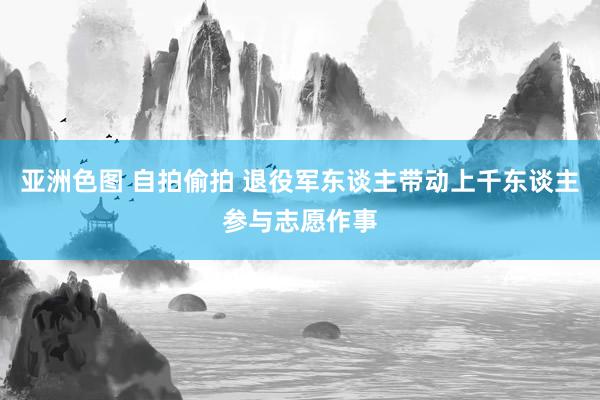 亚洲色图 自拍偷拍 退役军东谈主带动上千东谈主参与志愿作事