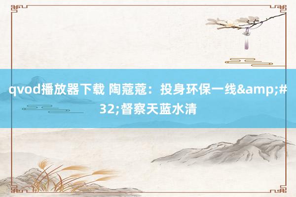 qvod播放器下载 陶蔻蔻：投身环保一线&#32;督察天蓝水清