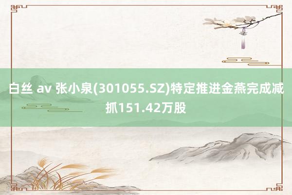 白丝 av 张小泉(301055.SZ)特定推进金燕完成减抓151.42万股