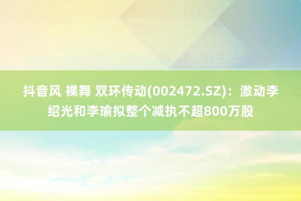 抖音风 裸舞 双环传动(002472.SZ)：激动李绍光和李瑜拟整个减执不超800万股