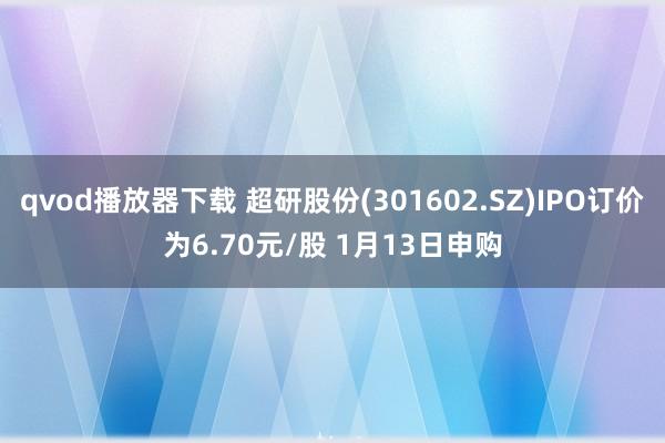 qvod播放器下载 超研股份(301602.SZ)IPO订价为6.70元/股 1月13日申购
