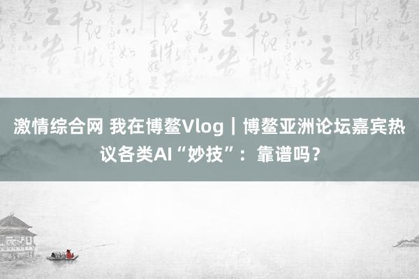 激情综合网 我在博鳌Vlog｜博鳌亚洲论坛嘉宾热议各类AI“妙技”：靠谱吗？