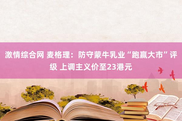 激情综合网 麦格理：防守蒙牛乳业“跑赢大市”评级 上调主义价至23港元