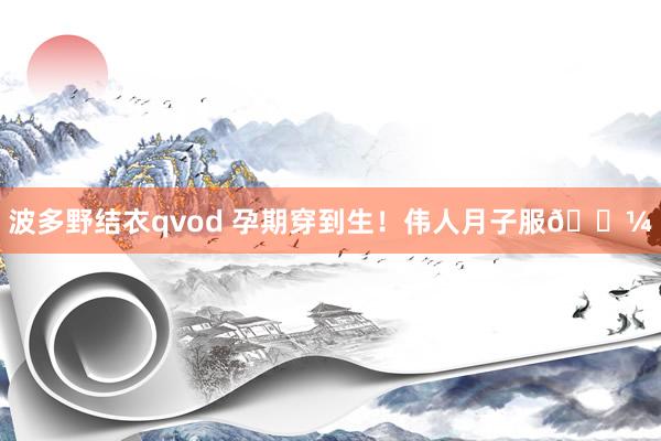 波多野结衣qvod 孕期穿到生！伟人月子服👼